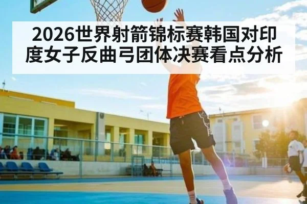 2026世界射箭锦标赛韩国对印度女子反曲弓团体决赛看点分析